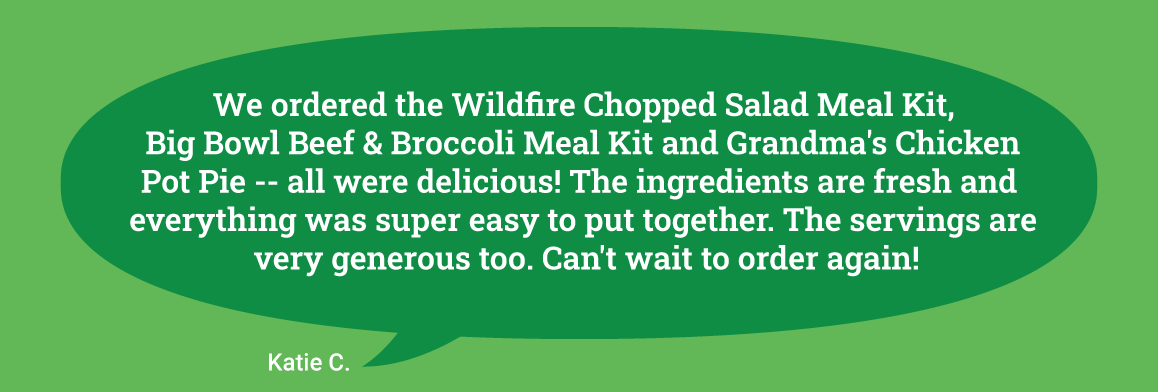 We ordered the Wildfire Chopped Salad Meal Kit, Big Bowl Beef & Broccoli Meal Kit and Grandma's Chicken Pot Pie -- all were delicious! The ingredients are fresh and everything was super easy to put together. The servings are very generous too. Can't wait to order again!